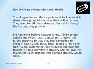 How to Create a Brand with Social Media?
Travel agencies and their agents must look at what is
shared through social media as their online resume.
They need to sell themselves and their skills though
the content they provide.
Big Ambitions believe content is key. “Every photo,
update and tweet – has to speak to, to 'move' the
target audience so that they feel compelled to
engage” says Natalia Rosa. Social media is not a one
size fits all. Each market has its quirks and interests
therefore and a copy/paste strategy will not give the
results that a throughout well planned strategy would
have.
Make Travel More Social
19
 