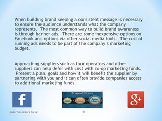 When building brand keeping a consistent message is necessary
to ensure the audience understands what the company
represents. The most common way to build brand awareness
is through banner ads. There are some inexpensive options on
Facebook and options via other social media tools. The cost of
running ads needs to be part of the company’s marketing
budget.
Approaching suppliers such as tour operators and other
suppliers can help defer with cost with co-op marketing funds.
Present a plan, goals and how it will benefit the supplier by
partnering with you and it can often provide companies access
to additional marketing funds.
Make Travel More Social 21
 