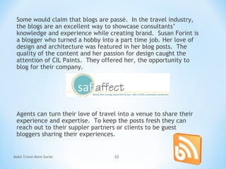 Some would claim that blogs are passé. In the travel industry,
the blogs are an excellent way to showcase consultants’
knowledge and experience while creating brand. Susan Forint is
a blogger who turned a hobby into a part time job. Her love of
design and architecture was featured in her blog posts. The
quality of the content and her passion for design caught the
attention of CIL Paints. They offered her, the opportunity to
blog for their company.
Agents can turn their love of travel into a venue to share their
experience and expertise. To keep the posts fresh they can
reach out to their suppler partners or clients to be guest
bloggers sharing their experiences.
Make Travel More Social 22
 