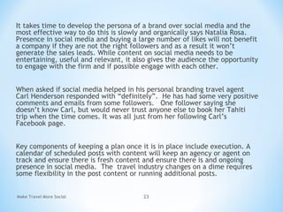 It takes time to develop the persona of a brand over social media and the
most effective way to do this is slowly and organically says Natalia Rosa.
Presence in social media and buying a large number of likes will not benefit
a company if they are not the right followers and as a result it won’t
generate the sales leads. While content on social media needs to be
entertaining, useful and relevant, it also gives the audience the opportunity
to engage with the firm and if possible engage with each other.
When asked if social media helped in his personal branding travel agent
Carl Henderson responded with “definitely”.  He has had some very positive
comments and emails from some followers.   One follower saying she
doesn’t know Carl, but would never trust anyone else to book her Tahiti
trip when the time comes. It was all just from her following Carl’s
Facebook page.
Key components of keeping a plan once it is in place include execution. A
calendar of scheduled posts with content will keep an agency or agent on
track and ensure there is fresh content and ensure there is and ongoing
presence in social media. The travel industry changes on a dime requires
some flexibility in the post content or running additional posts.
Make Travel More Social 23
 
