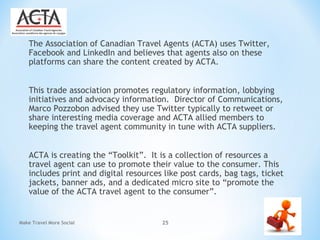 The Association of Canadian Travel Agents (ACTA) uses Twitter,
Facebook and LinkedIn and believes that agents also on these
platforms can share the content created by ACTA.
This trade association promotes regulatory information, lobbying
initiatives and advocacy information. Director of Communications,
Marco Pozzobon advised they use Twitter typically to retweet or
share interesting media coverage and ACTA allied members to
keeping the travel agent community in tune with ACTA suppliers.
ACTA is creating the “Toolkit”. It is a collection of resources a
travel agent can use to promote their value to the consumer. This
includes print and digital resources like post cards, bag tags, ticket
jackets, banner ads, and a dedicated micro site to “promote the
value of the ACTA travel agent to the consumer”.
Make Travel More Social 25
 