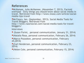 References
McNamee, Julie McNamee. (November 7, 2013). Factoid
overload – Sixty things you should know about social media in
travel. Retrieved from http://www.tnooz.com/article/social-
media-tips-travel
McCleary, Ian. (September, 2013). Social Media Tools for
Travel Bloggers. Retrieved from
http://www.razorsocial.com/social-media-tools-for-travel-
bloggers/
Interviews
 (Susan Forint, personal communication, January 31, 2014)
(Natalia Rosa, personal communication, February 26, 2014)
(Marco Pozzobon, personal communication, February
24,2014)
(Carl Henderson, personal communication, February 23,
2014)
(Helen Cole, personal communication, February 15, 2014)
Make Travel More Social 28
 