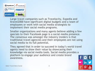 Large travel companies such as Travelocity, Expedia and
Itravel2000 have significant digital budgets and a team of
employees or work with social media strategists to
implement their social media programs.
Smaller organizations and many agents believe adding a few
specials to their Facebook page is a social media presence.
The consensus was amongst the industry insiders is that
traditional travel agencies and their employees are not using
social media to its full potential.
They agreed that in order to succeed in today’s world travel
agents need to show their value by showcasing their
knowledge via social media tools. Social media provides a
platform to engage your audience and create brand
awareness.
Make Travel More Social 3
 
