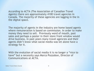 According to ACTA (The Association of Canadian Travel
Agents) there are approximately 4100 travel agencies in
Canada. The majority of these agencies are lagging in the in
the digital space.
The majority of agents in the industry are home based agents
where remuneration is based on commission. In order to make
money they need to sell. Previously word of mouth, past
sales and perhaps a poster in their store front window would
drive business. In past years many travel agencies and their
agents didn’t know what social media was let alone have a
strategy for it.
With the evolution of social media it is no longer a “nice to
have” but a necessity says Marco Pozzobon, Director of
Communications at ACTA.
Make Travel More Social 4
 