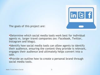 The goals of this project are:
•Determine which social media tools work best for individual
agents vs. larger travel companies (ex: Facebook, Twitter,
Instagram and blogs).
•Identify how social media tools can allow agents to identify
their audience, ensuring the content they provide is relevant,
engages their audience and ultimately helps convert into a
sale.
•Provide an outline how to create a personal brand through
social media tools.
Make Travel More Social 5
 