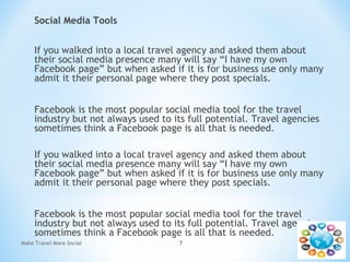 Social Media Tools
If you walked into a local travel agency and asked them about
their social media presence many will say “I have my own
Facebook page” but when asked if it is for business use only many
admit it their personal page where they post specials.
Facebook is the most popular social media tool for the travel
industry but not always used to its full potential. Travel agencies
sometimes think a Facebook page is all that is needed.
If you walked into a local travel agency and asked them about
their social media presence many will say “I have my own
Facebook page” but when asked if it is for business use only many
admit it their personal page where they post specials.
Facebook is the most popular social media tool for the travel
industry but not always used to its full potential. Travel agencies
sometimes think a Facebook page is all that is needed.
Make Travel More Social 7
 