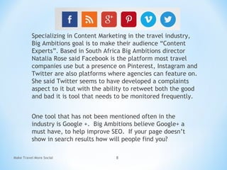 Specializing in Content Marketing in the travel industry,
Big Ambitions goal is to make their audience “Content
Experts”. Based in South Africa Big Ambitions director
Natalia Rose said Facebook is the platform most travel
companies use but a presence on Pinterest, Instagram and
Twitter are also platforms where agencies can feature on.
She said Twitter seems to have developed a complaints
aspect to it but with the ability to retweet both the good
and bad it is tool that needs to be monitored frequently.
One tool that has not been mentioned often in the
industry is Google +. Big Ambitions believe Google+ a
must have, to help improve SEO.  If your page doesn’t
show in search results how will people find you?
Make Travel More Social 8
 