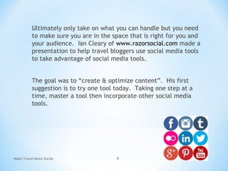 Ultimately only take on what you can handle but you need
to make sure you are in the space that is right for you and
your audience. Ian Cleary of www.razorsocial.com made a
presentation to help travel bloggers use social media tools
to take advantage of social media tools.
The goal was to “create & optimize content”. His first
suggestion is to try one tool today. Taking one step at a
time, master a tool then incorporate other social media
tools.
Make Travel More Social 9
 