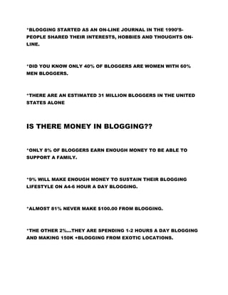 *BLOGGING STARTED AS AN ON-LINE JOURNAL IN THE 1990’S-
PEOPLE SHARED THEIR INTERESTS, HOBBIES AND THOUGHTS ON-
LINE.
*DID YOU KNOW ONLY 40% OF BLOGGERS ARE WOMEN WITH 60%
MEN BLOGGERS.
*THERE ARE AN ESTIMATED 31 MILLION BLOGGERS IN THE UNITED
STATES ALONE
IS THERE MONEY IN BLOGGING??
*ONLY 8% OF BLOGGERS EARN ENOUGH MONEY TO BE ABLE TO
SUPPORT A FAMILY.
*9% WILL MAKE ENOUGH MONEY TO SUSTAIN THEIR BLOGGING
LIFESTYLE ON A4-6 HOUR A DAY BLOGGING.
*ALMOST 81% NEVER MAKE $100.00 FROM BLOGGING.
*THE OTHER 2%...THEY ARE SPENDING 1-2 HOURS A DAY BLOGGING
AND MAKING 150K +BLOGGING FROM EXOTIC LOCATIONS.
 