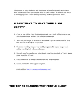 Design plays an important role in how Blogs look, is the majority mostly women who
want to make their Blogs appealing and pretty to fellow readers? As someone that is new
to the Blogging world I found this very interesting and I thought I would share it.
6 EASY WAYS TO MAKE YOUR BLOG
PRETTY…
1. Clean up your sidebar-resist the temptation to add every single affiliate program and
Blog directory button you have ever joined to your sidebar.
2. Make sure your images fit the width of the content. Ex) if the content is 650px wide
then make the photos 650px wide as well.
3. Customize your Blog images-a way to add your personality to your images while
making your Blog look polished and unique.
4. Diversify your Topography-start using Google fonts (free download) or Typekit (paid)
to use something different.
5. Use a combination of san-serif and serif fonts-mix the text together.
6. Reduce your clutter-simplify your navigation.
(retrieved from http://www.modernmintsdesigns.com)
THE TOP 10 REASONS WHY PEOPLE BLOG?
 