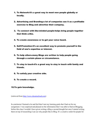 1. To Network-it’s a great way to meet new people globally or
locally.
2. Advertising and Branding-a lot of companies see it as a profitable
exercise to Blog and advertise their company.
3. To connect with like-minded people-helps bring people together
that think a-like.
4. To create awareness or to get your voice heard.
5. Self-Promotion-it’s an excellent way to promote yourself in the
field of one’s expertise or interest.
6. To help others-many Blogs are written to help people going
through a certain phase or circumstance.
7. To stay in touch-it’s a great way to stay in touch with family and
friends.
8. To satisfy your creative side.
9. To create a record.
10.To gain knowledge.
(retrieved from http://www.shoutmeloud.com)
In conclusion I learned a lot and feel that I met my learning goals that I had set for my
assignment. I was surprised and pleased on the information that I was able to find on Blogging,
before this class I wouldn’t have given writing a Blog a second thought but once I started writing
them on top of researching I can see why people like to Blog. It’s a creative outlet for people for
 