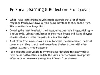 Personal Learning & Reflection- Front cover  What I have learnt from analysing front covers is that a lot of music magazine front covers have certain items they tend to stick on the front. This would include things like: Covering the mast head with the image, using one main image, sticking to a house style, using artists/bands as their main image and listing all types of artists that are in the magazine in a tour like style.  A lot of the front covers have a main story that they have based the front cover on and they do not tend to overload the front cover with other stories (e.g. heat, hello magazine). I can apply this knowledge to my front cover by using the information I have found out to either simulate the same effect or to use an opposite effect in order to make my magazine different from the rest. 