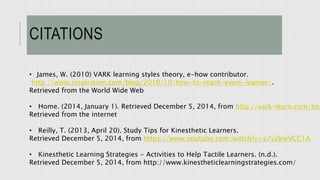 CITATIONS 
• James, W. (2010) VARK learning styles theory, e-how contributor. 
http://www.inspiration.com/blog/2010/10/how-to-reach-every-learner/. 
Retrieved from the World Wide Web 
• Home. (2014, January 1). Retrieved December 5, 2014, from http://vark-learn.com/home 
Retrieved from the internet 
• Reilly, T. (2013, April 20). Study Tips for Kinesthetic Learners. 
Retrieved December 5, 2014, from https://www.youtube.com/watch?v=z7v2kwVCC1A 
• Kinesthetic Learning Strategies - Activities to Help Tactile Learners. (n.d.). 
Retrieved December 5, 2014, from http://www.kinestheticlearningstrategies.com/ 
