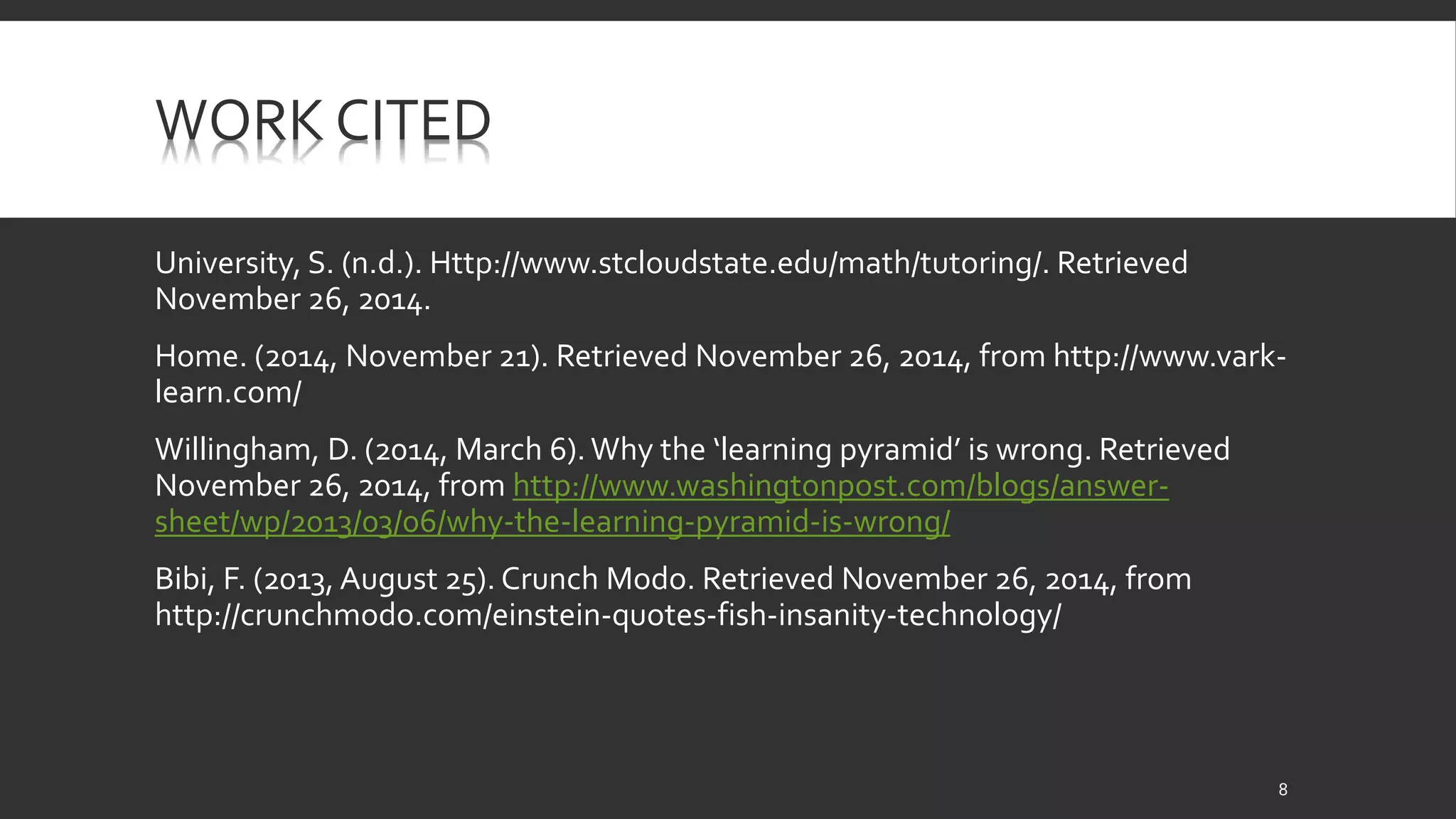 WORK CITED 
University, S. (n.d.). Http://www.stcloudstate.edu/math/tutoring/. Retrieved 
November 26, 2014. 
Home. (2014, November 21). Retrieved November 26, 2014, from http://www.vark-learn. 
com/ 
Willingham, D. (2014, March 6). Why the ‘learning pyramid’ is wrong. Retrieved 
November 26, 2014, from http://www.washingtonpost.com/blogs/answer-sheet/ 
wp/2013/03/06/why-the-learning-pyramid-is-wrong/ 
Bibi, F. (2013, August 25). Crunch Modo. Retrieved November 26, 2014, from 
http://crunchmodo.com/einstein-quotes-fish-insanity-technology/ 
8 
