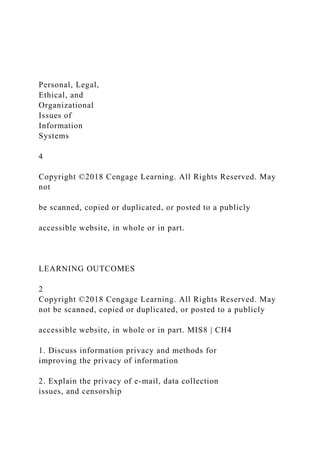 Personal, Legal,
Ethical, and
Organizational
Issues of
Information
Systems
4
Copyright ©2018 Cengage Learning. All Rights Reserved. May
not
be scanned, copied or duplicated, or posted to a publicly
accessible website, in whole or in part.
LEARNING OUTCOMES
2
Copyright ©2018 Cengage Learning. All Rights Reserved. May
not be scanned, copied or duplicated, or posted to a publicly
accessible website, in whole or in part. MIS8 | CH4
1. Discuss information privacy and methods for
improving the privacy of information
2. Explain the privacy of e-mail, data collection
issues, and censorship
 