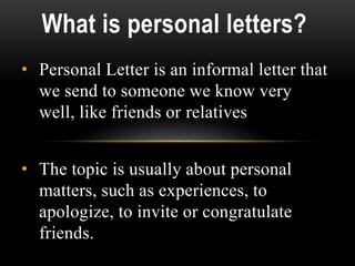 • Personal Letter is an informal letter that
we send to someone we know very
well, like friends or relatives
• The topic is usually about personal
matters, such as experiences, to
apologize, to invite or congratulate
friends.
What is personal letters?
 