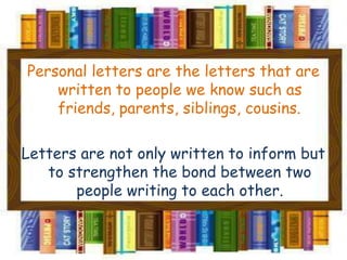 Personal letters are the letters that are
written to people we know such as
friends, parents, siblings, cousins.
Letters are not only written to inform but
to strengthen the bond between two
people writing to each other.
 