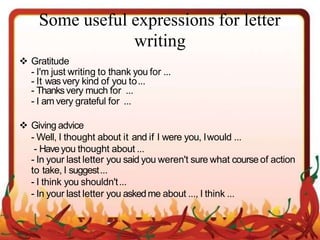 Some useful expressions for letter
writing
 Gratitude
- I'm just writing to thank you for ...
- It wasvery kind of you to...
- Thanksvery much for ...
- I am very grateful for ...
 Giving advice
- Well, I thought about it and if I were you, Iwould ...
- Haveyou thought about ...
- In your last letter you said you weren't sure what course of action
to take, I suggest...
- I think you shouldn't...
- In your last letter you askedme about ..., I think ...
 