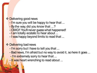  Delivering good news
- I'm sure you will be happy to hear that ...
- Bythe way,did you know that ...?
- OMG!! You'll never guesswhat happened!
- I am totally ecstatic to hear about ...
- I was happy beyond limits to read that ...
 Delivering bad news
- I'm sorry but I have to tell you that ...
- Badnews, I'm afraid but no way to avoid it, sohere it goes ...
- I'm extremely sorry to hear that ...
- It washeart wrenching to read about ...
 