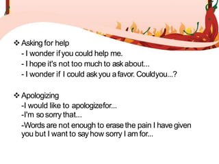 Asking for help
- I wonder ifyou could help me.
- I hope it's not too much to askabout...
- I wonder if I could askyou afavor. Couldyou...?
Apologizing
-I would like to apologizefor...
-I'm sosorry that...
-Words are not enough to erasethe pain I havegiven
you but I want to sayhow sorry I am for...
 