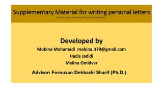 Supplementary Material for writing personal letters
Islamic Azad University Tehran Central Branch
Developed by
Mobina Mohamadi mobina.it79@gmail.com
Hadis Jadidi
Melina Omidvar
Advisor: Forouzan Dehbashi Sharif (Ph.D.)
 