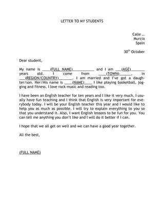 LETTER TO MY STUDENTS


                                                                    Calle …
                                                                     Murcia
                                                                      Spain

                                                               30th October

Dear student,

My name is ____(FULL NAME)___________ and I am ___(AGE)_______
years      old.       I     come      from      ____(TOWN)______,    in
___(REGION/COUNTRY)_______. I am married and I’ve got a daugh-
ter/son. Her/His name is ____(NAME)____ I like playing basketball, jog-
ging and fitness. I love rock music and reading too.

I have been an English teacher for ten years and I like it very much. I usu-
ally have fun teaching and I think that English is very important for eve-
rybody today. I will be your English teacher this year and I would like to
help you as much as possible. I will try to explain everything to you so
that you understand it. Also, I want English lessons to be fun for you. You
can tell me anything you don’t like and I will do it better if I can.

I hope that we all get on well and we can have a good year together.

All the best,



(FULL NAME)
 