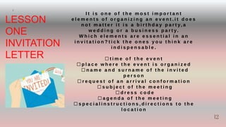 12
LESSON
ONE
INVITATION
LETTER
I t i s o n e o f t h e m o s t i m p o r t a n t
e l e m e n t s o f o r g a n i z i n g a n e v e n t . i t d o e s
n o t m a t t e r i t i s a b i r t h d a y p a r t y, a
w e d d i n g o r a b u s i n e s s p a r t y.
W h i c h e l e m e n t s a r e e s s e n t i a l i n a n
i n v i t a t i o n ? t i c k t h e o n e s y o u t h i n k a r e
i n d i s p e n s a b l e .
⬜ t i m e o f t h e e v e n t
⬜ p l a c e w h e r e t h e e v e n t i s o r g a n i z e d
⬜ n a m e a n d s u r n a m e o f t h e i n v i t e d
p e r s o n
⬜ r e q u e s t o f a n a r r i v a l c o n f o r m a t i o n
⬜ s u b j e c t o f t h e m e e t i n g
⬜ d r e s s c o d e
⬜ a g e n d a o f t h e m e e t i n g
⬜ s p e c i a l i n s t r u c t i o n s , d i r e c t i o n s t o t h e
l o c a t i o n
I
12
 