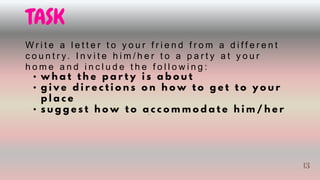 TASK
W r i t e a l e t t e r t o y o u r f r i e n d f r o m a d i f f e r e n t
c o u n t r y. I n v i t e h i m / h e r t o a p a r t y a t y o u r
h o m e a n d i n c l u d e t h e f o l l o w i n g :
• w h a t t h e p a r t y i s a b o u t
• g i v e d i r e c t i o n s o n h o w t o g e t t o y o u r
p l a c e
• s u g g e s t h o w t o a c c o m m o d a t e h i m / h e r
13
13
 