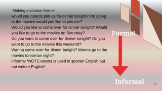 14
Making invitation formal
would you care to join us for dinner tonight? I’m going
to the movies.would you like to join me?
Would you like to come over for dinner tonight? Would
you like to go to the movies on Saturday?
Do you want to come over for dinner tonight? Do you
want to go to the movies this weekend?
Wanna come over for dinner tonight? Wanna go to the
movies tomorrow night?
informal *NOTE:wanna is used in spoken English but
not written English*
Formal
Informal
14
 