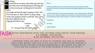 M AT C H S E N T E N C E S W I T H T H E L E T T E R S . T H E N W R I T E Y O U R R E A S O N .
A . A F O R M A L I N V I TAT I O N
B . A N I N F O R M A L I N V I TAT I O N
* r e m e m b e r : w h e n y o u w a n t t o w r i t e a n i n v i t a t i o n y o u h a v e t o r e m e m b e r
a b o u t s o m e g o l d e n r u l e s . f i r s t o f a l l , y o u h a v e t o d i f f e r e n t i a t e b e t w e e n a
f o r m a l a n d a n i n f o r m a l i n v i t a t i o n , d e p e n d i n g o n t h e p e r s o n y o u w a n t t o
i n v i t e a n d t h e o c c a s i o n o r t h e e v e n t b e c a u s e o f w h i c h y o u w r i t e i t .
TASK 15
15
 