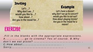 Inviting
Let's ...?
Why don't we...?
would you like to ...?
how about...?
Are you in the mood for...?
Example
Let's have a dinner!
why don't we go to concert?
would you like to eat out?
How about playing tennis?
Are you in the mood for a
movie?
. F i l l i n t h e b l a n k s w i t h t h e a p p r o p r i a t e e x p r e s s i o n s .
A . … … … … … … . g o t o c i n e m a ? Ye s o f c o u r s e . B . W h y
d o n ’ t w e e a t p i z z a ? … … … … … … … … … … … … … … … … . .
C . H o w a b o u t … … … … … … … … … … … … … . . .
S o r r y, … … … … … … … … … … … … … … … … … … .
EXERCISE 16
16
 