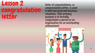 17
IV
Lesson 2
congratulation
letter
letter of congratulations, or
congratulations letter, is used
in both personal and business
situations. Their primary
purpose is to formally
congratulate a person or an
organization for an outstanding
achievement.
17
 