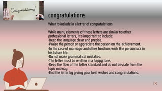 18
II
congratulations
What to include in a letter of congratulations
While many elements of these letters are similar to other
professional letters, it's important to include:
·Keep the language clear and precise.
·Praise the person or appreciate the person on the achievement.
·In the case of marriage and other function, wish the person luck in
his future life.
·Do not make grammatical mistakes.
·The letter must be written in a happy tone.
·Keep the flow of the letter standard and do not deviate from the
topic midway.
·End the letter by giving your best wishes and congratulations.
18
 