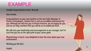 18
Sample Congratulations Letter: New job
Dear Amelia,
Congratulations on your new position as the new Sales Manager at
Parson Technologies. I believe this is such an incredible achievement for
you. Although we will miss you at Amaze Features, we are happy for you,
and we are fully confident that you will do an incredible job there.
We will miss your leadership and encouragement as our manager, but I’m
sure that you are on the right path to your career goals.
Pleased keep in touch; I was delighted to hear the news about your new
achievement.
Wishing you the best,
Angela
EXAMPLE
19
 