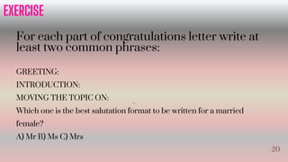 For each part of congratulations letter write at
least two common phrases:
GREETING:
INTRODUCTION:
MOVING THE TOPIC ON:
Which one is the best salutation format to be written for a married
female?
A) Mr B) Ms C) Mrs
EXERCISE
20
20
 