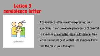 Lesson 3
condolence letter
A condolence letter is a note expressing your
sympathy. It can provide a great source of comfort
to someone grieving the loss of a loved one. This
letter is a simple gesture that lets someone know
that they're in your thoughts.
22
 