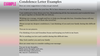 EXAMPLE
Condolence Letter Examples
Here are some suggestions to help you get started:
·Our deepest sympathies for your loss. We’re here whenever you need anything.
·I am saddened to hear about your loss. Remembering all the fun memories and wonderful times
we spent together as friends fills me with joy.
·Wishing you courage, strength and love to help you through this loss. Grandma Susan will stay
ageless in the memories of those who loved her.
·Please accept my deepest condolences. I am thinking of you and your family during this difficult
time.
·You are in our prayers.
·I’m thinking of you and Grandma Susan and keeping you both in my heart.
·We’re sending you love and comfort during this difficult time.
·May God comfort you and your family
Here are some ways to consider ending your message:
You are in my thoughts,
With warm thoughts and care,
With blessings and prayers,
My sincere condolences,
23
 