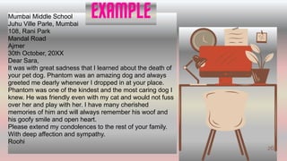 2
V
262
Mumbai Middle School
Juhu Ville Parle, Mumbai
108, Rani Park
Mandal Road
Ajmer
30th October, 20XX
Dear Sara,
It was with great sadness that I learned about the death of
your pet dog. Phantom was an amazing dog and always
greeted me dearly whenever I dropped in at your place.
Phantom was one of the kindest and the most caring dog I
knew. He was friendly even with my cat and would not fuss
over her and play with her. I have many cherished
memories of him and will always remember his woof and
his goofy smile and open heart.
Please extend my condolences to the rest of your family.
With deep affection and sympathy.
Roohi
EXAMPLE
24
 