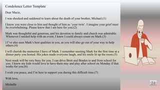 24
Condolence Letter Template
Dear Macie,
I was shocked and saddened to learn about the death of your brother, Michael.(1)
I know you were close to him and thought of him as ‘your twin’. I imagine your grief must
be overwhelming. Please know that I am here for you.(2)
Mark was thoughtful and generous, and his devotion to family and church was admirable.
Whenever I needed help with an event, I knew I could always count on Mark.(3)
) I’ve also seen Mark’s best qualities in you, as you will also go out of your way to help
others.(4)
I will cherish the memories I have of Mark. I remember meeting Mark for the first time at a
dinner party you hosted. His jokes made everyone laugh, and his smile lit up the room.(5)
Next week will be very busy for you. I can drive Brett and Braden to and from school for
you. I know my kids would love to have them stay and play after school on Monday if that
works for you.(6)
I wish you peace, and I’m here to support you during this difficult time.(7)
With love,
Michelle
25
 