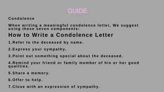 GUIDE
26
C o n d o l e n c e
W h e n w r i t i n g a m e a n i n g f u l c o n d o l e n c e l e t t e r, We s u g g e s t
u s i n g t h e s e s e v e n c o m p o n e n t s :
How to Write a Condolence Letter
1 . R e f e r t o t h e d e c e a s e d b y n a m e .
2 . E x p r e s s y o u r s y m p a t h y.
3 . P o i n t o u t s o m e t h i n g s p e c i a l a b o u t t h e d e c e a s e d .
4 . R e m i n d y o u r f r i e n d o r f a m i l y m e m b e r o f h i s o r h e r g o o d
q u a l i t i e s .
5 . S h a r e a m e m o r y.
6 . O f f e r t o h e l p .
7 . C l o se w i t h an exp r essi o n o f symp at h y.
 