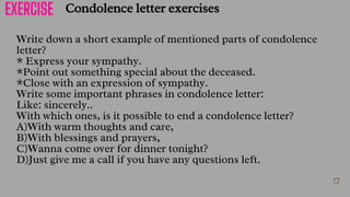 27
Write down a short example of mentioned parts of condolence
letter?
* Express your sympathy.
*Point out something special about the deceased.
*Close with an expression of sympathy.
Write some important phrases in condolence letter:
Like: sincerely..
With which ones, is it possible to end a condolence letter?
A)With warm thoughts and care,
B)With blessings and prayers,
C)Wanna come over for dinner tonight?
D)Just give me a call if you have any questions left.
Condolence letter exercises
28
EXERCISE
 