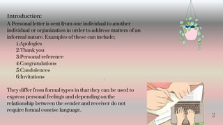 2
A Personal letter is sent from one individual to another
individual or organization in order to address matters of an
informal nature. Examples of these can include;
1:Apologies
2:Thank you
3:Personal reference
4:Congratulations
5:Condolences
6:Invitations
They differ from formal types in that they can be used to
express personal feelings and depending on the
relationship between the sender and receiver do not
require formal concise language.
Introduction:
4
 