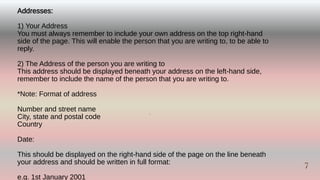 Addresses:
1) Your Address
You must always remember to include your own address on the top right-hand
side of the page. This will enable the person that you are writing to, to be able to
reply.
2) The Address of the person you are writing to
This address should be displayed beneath your address on the left-hand side,
remember to include the name of the person that you are writing to.
*Note: Format of address
Number and street name
City, state and postal code
Country
Date:
This should be displayed on the right-hand side of the page on the line beneath
your address and should be written in full format:
e.g. 1st January 2001
7
7
 