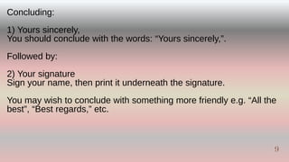 Concluding:
1) Yours sincerely,
You should conclude with the words: “Yours sincerely,”.
Followed by:
2) Your signature
Sign your name, then print it underneath the signature.
You may wish to conclude with something more friendly e.g. “All the
best”, “Best regards,” etc.
9
9
 