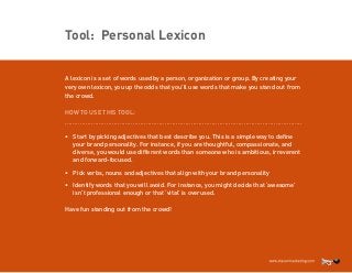 Tool: Personal Lexicon
A lexicon is a set of words used by a person, organization or group. By creating your
very own lexicon, you up the odds that you’ll use words that make you stand out from
the crowd.
HOW TO USE THIS TOOL:
..............................................................................................................................

•	 Start by picking adjectives that best describe you. This is a simple way to define
your brand personality. For instance, if you are thoughtful, compassionate, and
diverse, you would use different words than someone who is ambitious, irreverent
and forward-focused.
•	 Pick verbs, nouns and adjectives that align with your brand personality
•	 Identify words that you will avoid. For instance, you might decide that ‘awesome’
isn’t professional enough or that ‘vital’ is overused.
Have fun standing out from the crowd!

 