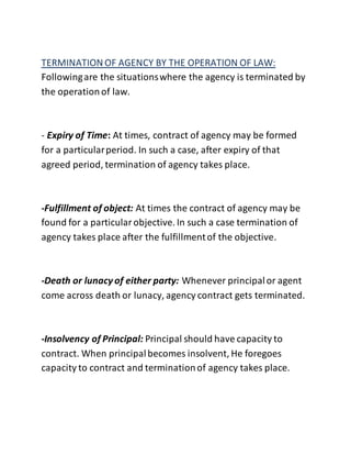 TERMINATION OF AGENCY BY THE OPERATION OF LAW: 
Following are the situations where the agency is terminated by 
the operation of law. 
- Expiry of Time: At times, contract of agency may be formed 
for a particular period. In such a case, after expiry of that 
agreed period, termination of agency takes place. 
-Fulfillment of object: At times the contract of agency may be 
found for a particular objective. In such a case termination of 
agency takes place after the fulfillment of the objective. 
-Death or lunacy of either party: Whenever principal or agent 
come across death or lunacy, agency contract gets terminated. 
-Insolvency of Principal: Principal should have capacity to 
contract. When principal becomes insolvent, He foregoes 
capacity to contract and termination of agency takes place. 
 