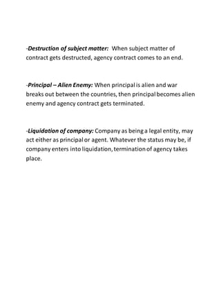 -Destruction of subject matter: When subject matter of 
contract gets destructed, agency contract comes to an end. 
-Principal – Alien Enemy: When principal is alien and war 
breaks out between the countries, then principal becomes alien 
enemy and agency contract gets terminated. 
-Liquidation of company: Company as being a legal entity, may 
act either as principal or agent. Whatever the status may be, if 
company enters into liquidation, termination of agency takes 
place. 
 