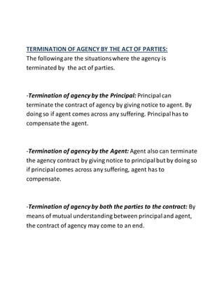 TERMINATION OF AGENCY BY THE ACT OF PARTIES: 
The following are the situations where the agency is 
terminated by the act of parties. 
-Termination of agency by the Principal: Principal can 
terminate the contract of agency by giving notice to agent. By 
doing so if agent comes across any suffering. Principal has to 
compensate the agent. 
-Termination of agency by the Agent: Agent also can terminate 
the agency contract by giving notice to principal but by doing so 
if principal comes across any suffering, agent has to 
compensate. 
-Termination of agency by both the parties to the contract: By 
means of mutual understanding between principal and agent, 
the contract of agency may come to an end. 
 