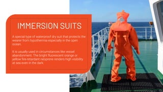IMMERSION SUITS
A special type of waterproof dry suit that protects the
wearer from hypothermia especially in the open
ocean.
It is usually used in circumstances like vessel
abandonment. The bright ﬂuorescent orange or
yellow ﬁre-retardant neoprene renders high visibility
at sea even in the dark.
 