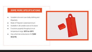 SOME MORE SPECIFICATIONS
● Suitable to be worn over bulky clothing and
lifejackets
● Made of Polyester coated aluminium
● Available in all suitable sizes to ﬁt wearer
● Functions properly throughout an air
temperature range -30°C to +20°C
● Has a thermal conductance of >7,800
W/(m²K)
 